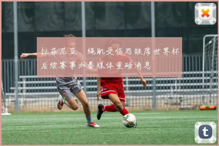 拉菲尼亚腘绳肌受伤恐缺席世界杯后续赛事加泰媒体重磅消息