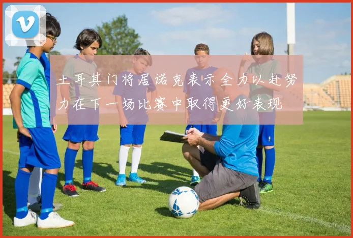 土耳其门将居诺克表示全力以赴努力在下一场比赛中取得更好表现