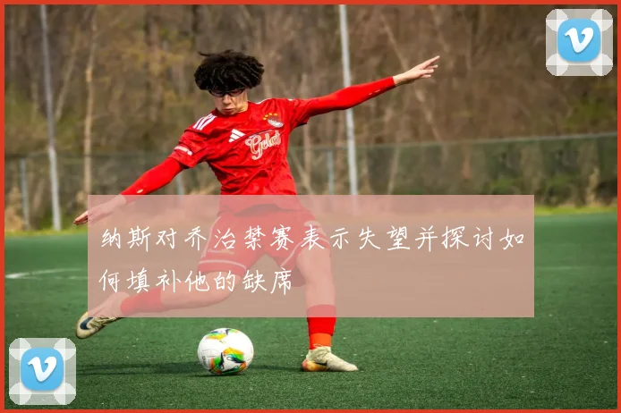 纳斯对乔治禁赛表示失望并探讨如何填补他的缺席