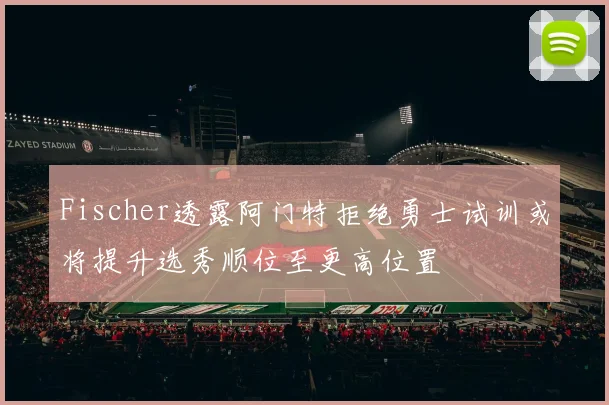 Fischer透露阿门特拒绝勇士试训或将提升选秀顺位至更高位置