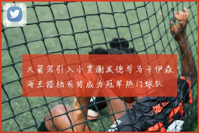 火箭若引入小贾谢泼德与马卡伊森海王搭档或将成为冠军热门球队