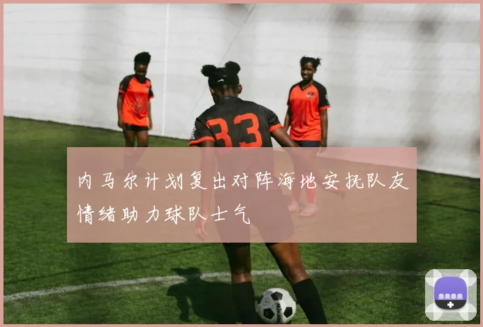 内马尔计划复出对阵海地安抚队友情绪助力球队士气