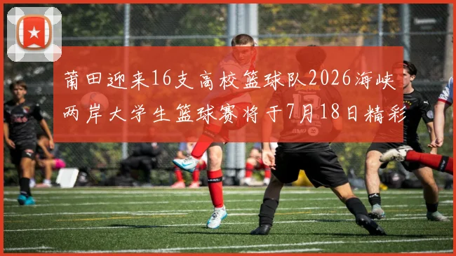 莆田迎来16支高校篮球队2026海峡两岸大学生篮球赛将于7月18日精彩开幕