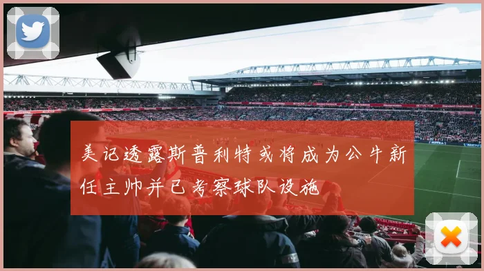 美记透露斯普利特或将成为公牛新任主帅并已考察球队设施