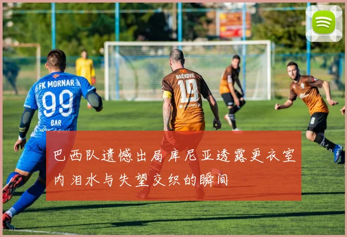 巴西队遗憾出局库尼亚透露更衣室内泪水与失望交织的瞬间