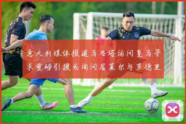 意大利媒体报道马洛塔访问皇马寻求重磅引援或询问居莱尔与罗德里戈