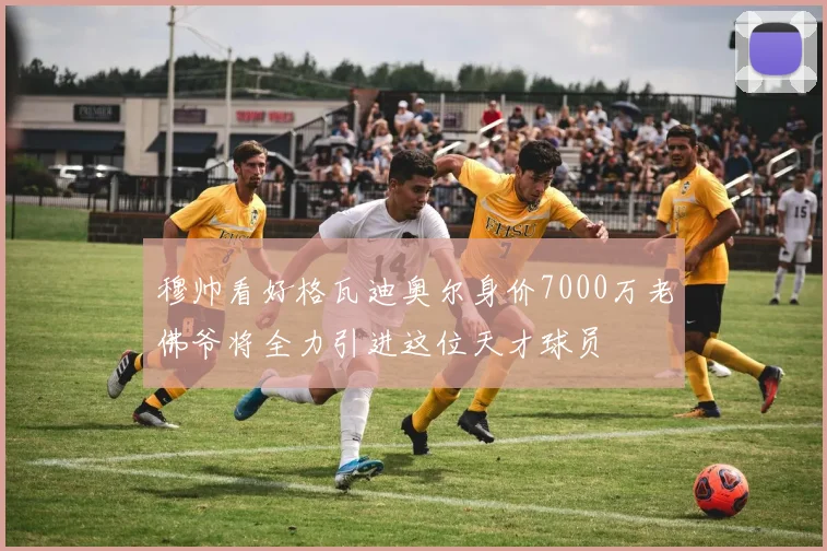 穆帅看好格瓦迪奥尔身价7000万老佛爷将全力引进这位天才球员