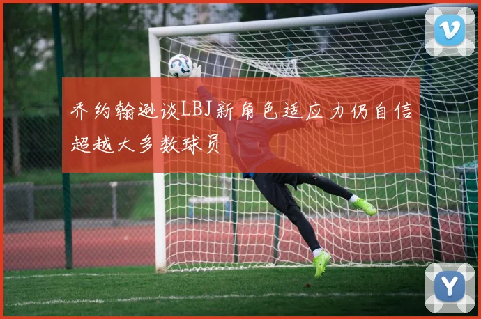 乔约翰逊谈LBJ新角色适应力仍自信超越大多数球员