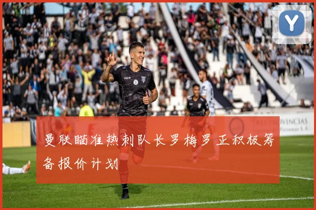 曼联瞄准热刺队长罗梅罗正积极筹备报价计划