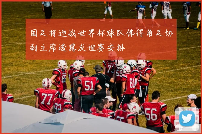 国足将迎战世界杯球队佛得角足协副主席透露友谊赛安排
