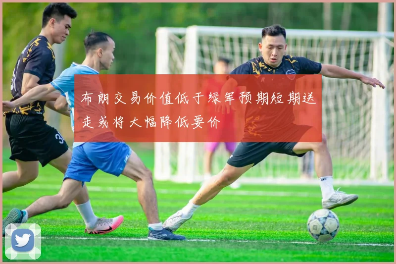 布朗交易价值低于绿军预期短期送走或将大幅降低要价
